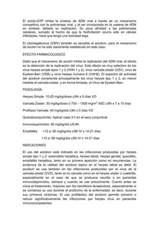 El aciclo-GTP inhibe la síntesis de ADN viral a través de un mecanismo
competitivo con la polimerasa viral, y al ser incorporada en la cadena de ADN
en síntesis, detiene su replicación. Su poca afinidad a las polimerasas
celulares, sumado al hecho de que la fosforilación ocurre sólo en células
infectadas, hace que tenga una toxicidad baja.
El citomegalovirus (CMV) también es sensible al aciclovir, pero el mecanismo
de acción no ha sido claramente establecido en este caso.
EFECTO FARMACOLOGICO
Dado que el mecanismo de acción inhibe la replicación del ADN viral, el efecto
es la detención de la replicación del virus. Este efecto es muy selectivo de los
virus herpes simple tipos 1 y 2 (VHH 1 y 2), virus varicela-zóster (VZV), virus de
Epstein-Barr (VEB) y virus herpes humano 6 (VHH6). El espectro de actividad
del aciclovir comprende principalmente los virus herpes tipo 1 y 2, en menor
medida el varicela-zóster, y en forma limitada, el Virus de Epstein-Barr.
POSOLOGÍA:
Herpes Simple: 10-20 mg/kg/dosis c/6h x 5 días VO
Varicela Zoster: 30 mg/kg/dosis ó 750 – 1500 mg/m2
ASC c/8h x 7 a 10 días
Profilaxis Varicela: 40 mg/kg/día c/6h x 5 días VO
Queratoconjuntivitis: Aplicar cada 3 h en el saco conjuntival
Inmunosuprimidos: 80 mg/kg/día c/6-8h
Encefalitis <12 a: 60 mg/kg/día c/8h IV x 14-21 días
>12 a: 80 mg/kg/día c/8h IV x 14-21 días
INDICACIONES
El uso del aciclovir está indicado en las infecciones producidas por herpes
simple tipo 1 y 2: estomatitis herpética, herpes labial, herpes genital, queratitis,
encefalitis herpética, tanto en su primera aparición como en recurrencias. La
evidencia de la utilidad del aciclovir tópico en el herpes labial es débil. El
aciclovir se usa también en las infecciones producidas por el virus de la
varicela-zóster (VVZ), tanto en la varicela como en el herpes zóster o culebrilla,
especialmente en el caso de que se produzca neuritis o en pacientes
inmunodeprimidos, siempre y cuando se use precozmente. Cuanto antes se
inicia el tratamiento, mayores son los beneficios terapéuticos, especialmente si
se comienza su uso durante el pródromo de la enfermedad, es decir, durante
sus primeros síntomas. El uso profiláctico del aciclovir permite prevenir o
reducir significativamente las infecciones por herpes virus en pacientes
inmunocompetentes.
 