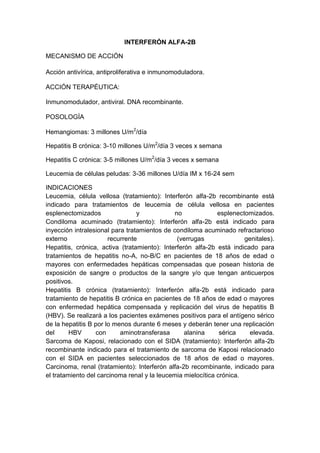 INTERFERÓN ALFA-2B
MECANISMO DE ACCIÓN
Acción antivírica, antiproliferativa e inmunomoduladora.
ACCIÓN TERAPÉUTICA:
Inmunomodulador, antiviral. DNA recombinante.
POSOLOGÍA
Hemangiomas: 3 millones U/m2
/día
Hepatitis B crónica: 3-10 millones U/m2
/día 3 veces x semana
Hepatitis C crónica: 3-5 millones U/m2
/día 3 veces x semana
Leucemia de células peludas: 3-36 millones U/día IM x 16-24 sem
INDICACIONES
Leucemia, célula vellosa (tratamiento): Interferón alfa-2b recombinante está
indicado para tratamientos de leucemia de célula vellosa en pacientes
esplenectomizados y no esplenectomizados.
Condiloma acuminado (tratamiento): Interferón alfa-2b está indicado para
inyección intralesional para tratamientos de condiloma acuminado refractarioso
externo recurrente (verrugas genitales).
Hepatitis, crónica, activa (tratamiento): Interferón alfa-2b está indicado para
tratamientos de hepatitis no-A, no-B/C en pacientes de 18 años de edad o
mayores con enfermedades hepáticas compensadas que posean historia de
exposición de sangre o productos de la sangre y/o que tengan anticuerpos
positivos.
Hepatitis B crónica (tratamiento): Interferón alfa-2b está indicado para
tratamiento de hepatitis B crónica en pacientes de 18 años de edad o mayores
con enfermedad hepática compensada y replicación del virus de hepatitis B
(HBV). Se realizará a los pacientes exámenes positivos para el antígeno sérico
de la hepatitis B por lo menos durante 6 meses y deberán tener una replicación
del HBV con aminotransferasa alanina sérica elevada.
Sarcoma de Kaposi, relacionado con el SIDA (tratamiento): Interferón alfa-2b
recombinante indicado para el tratamiento de sarcoma de Kaposi relacionado
con el SIDA en pacientes seleccionados de 18 años de edad o mayores.
Carcinoma, renal (tratamiento): Interferón alfa-2b recombinante, indicado para
el tratamiento del carcinoma renal y la leucemia mielocítica crónica.
 