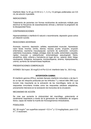 lnterferón Beta 1a 44 μg (12 M U.I.): 1, 3, 6 y 12 jeringas prellenadas con 0,5
mL de solución inyectable.
INDICACIONES:
Tratamiento de pacientes con formas recidivantes de esclerosis múltiple para
disminuir la frecuencia de exacerbaciones clínicas y demorar la progresión de
la discapacidad física.
CONTRAINDICACIONES
Hipersensibilidad a interferón-ß natural o recombinante; depresión grave activa
y/o ideación suicida.
REACCIONES ADVERSAS
Anorexia; insomnio, depresión; cefalea, espasticidad muscular, hipoestesia;
rubor facial; rinorrea; vómito, diarrea, náusea; prurito, erupción, erupción
eritematosa, exantema maculopapular, aumento de sudoración, contusión;
calambres musculares, mialgia, artralgia, dolor de cuello, extremidad y espalda,
rigidez muscular y osteoarticular; sintomatología pseudogripal, fiebre,
escalofríos, dolor, eritema y hematoma en lugar de iny., astenia, dolor, fatiga;
neutropenia, linfopenia, leucopenia, trombocitopenia, anemia, hiperpotasemia,
uremia, aumento de transaminasas hepáticas.
PRESENTACIONES COMERCIALES
AVONEX: Sol inyect. 30 mcg/0,5 ml Por 0,5 ml: Interferón beta 1a , 30.0 mcg
INTERFERÓN GAMMA
El interferón gamma (IFN-γ), también llamado interferón inmunitario o de tipo II,
es un tipo de citoquina producida por los linfocitos T y natural killer (NK) cuya
función más importante es la activación de los macrófagos, tanto en las
respuestas inmunitaria innatas como las respuestas celulares adaptativas,
previamente interviene en la reclutación de monocitos de la circulación.
MECANISMO DE ACCIÓN
Se cree que aumenta la citotoxicidad del macrófago, potenciando el
rendimiento respiratorio a través de la generación de metabolitos de oxígeno
tóxico, capaz de mediar la muerte de microorganismos intracelulares.
POSOLOGÍA
SC: 50 mcg/m 2
con superficie corporal > 0,5 m 2
y 1,5 mcg/kg/dosis, para ≤ 0,5
m 2
; 3 veces/sem.
 