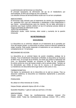 La administración del fomivirsen es intravítrea.
El principal mecanismo de eliminación del ojo es el metabolismo por
exonucleasas. El 40% de la droga se une a proteínas.
Los estudios clínicos de farmacocinética ocular aún no se han completado
INDICACIONES:
El fomivirsen está indicado para el tratamiento de retinitis por citomegalovirus
en pacientes HIV+ que son intolerantes o resistentes a otros tratamientos o
que tienen contraindicaciones para los mismos. No se debe administrar a
pacientes que hayan recibido cidofovir en las 2-4 semanas previas debido al
riesgo aumentado de inflamación ocular.
EFECTOS ADVERSOS:
Inflamación ocular, visión borrosa, dolor ocular y aumento de la pserión
intraocular
NO RETROVIRALES
IDOXURIDINA
La idoxuridina es un antivírico utilizado en el tratamiento de la queratitis por
virus del herpes simple. La idoxuridina es eficaz contra la infección epitelial de
origen reciente. Ésta puede responder al tratamiento en una semana y curar
completamente en 1-2 semanas
MECANISMO DE ACCION
La idoxuridina es un antiviral tópico de acción virostática, análogo de la
timidina. Tras la fosforilación intracelular a trifosfato, la idoxuridina se incorpora
al ADN vírico, en el lugar de la timidina, de modo que inhibe la replicación del
virus. La idoxuridina también se incorpora al ADN de los mamíferos.
Es activa contra los virus del herpes simple y de la varicela zóster. También se
ha demostrado que inhibe el virus de la vacuna y el citamegalovirus.
La resistencia a la idoxuridina tiene lugar tanto in vitro como in vivo.
FARMACOCINETICA
Vía tópica: La penetración de la idoxuridina en la piel es escasa. Tras su
absorción sistémica, la idoxuridina se metaboliza rápidamente a yoduracilo,
uracilo y yoduro.
POSOLOGÍA
No utilizar en niños menores de 12 años.
Herpes Simple: aplicación tópica c/2h-4h x 4 días
Queratitis Herpètica: 1 gota en cada ojo cad hora x 3-5 días
INDICACIONES
Herpes simple: Todas las manifestaciones cutáneas (virexen 2%)
Herpes zóster: Todas las manifestaciones cutáneas (virexen 10% y 40%).
 
