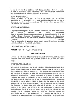 Acorta la duración de la lesión de 6 a 8 días y, en el caso del herpes zóster,
produce la disminución rápida del intenso dolor característico de esta viriasis.
Se consigue también la disminución de las recurrencias
CONTRAINDICACIONES
Alergia conocida a alguno de los componentes de la fórmula.
No utilizar en niños menores de 12 años, durante el embarazo (ya que la
idoxuridina interviene en la formación del ADN en las células que se dividen
activamente) ni la lactancia.
REACCIONES ADVERSAS
Alérgicas/dermatológicas: Prurito y eritema transitorios. En otros casos puede
ser irritante después de varias aplicaciones.
Durante un uso prolongado puede producirse un reblandecimiento de la piel
tratada. Estos síntomas desaparecen al terminar el tratamiento.
Debe suspenderse su uso en caso de aparecer alteraciones epidérmicas o
trastornos visuales.
Tras la aplicación, el paciente puede notar momentáneamente un sabor
particular en la boca y un aliento u olor a ajos.
PRESENTACIONES COMERCIALES
VIREXEN (10% sol. 5 ml, y 2 y 40% sol. 5 ml.)
TRIFLUOROTIMIDINA
Antiviral prescrito para el tratamiento de la queratoconjuntivitis, de la queratitis
herpética y de otras formas de queratitis causadas por el virus del herpes
simple.
EFECTO FARMACOLOGICO
Se utiliza en el tratamiento tópico de la queratitis epitelial causada por el virus
herpes simple. Su espectro de acción incluye los tipos 1 y 2 de este virus, virus
vacuna y algunas cepas de adenovirus. El mecanismo de acción no se conoce
con exactitud; sin embargo, se sabe que puede interferir la síntesis de DNA en
las células de mamíferos. Estudios realizados en animales indicaron que la
trifluridina es capaz de atravesar la córnea intacta, ya que luego de su
aplicación tópica se la recuperó junto con su principal metabolito (5-carboxi-2-
desoxiuridina) en el lado endotelial de la córnea. La ausencia de epitelio
corneano permite la duplicación de la velocidad de penetración.Otros trastornos
que facilitarían su penetración intraocular son la pérdida de integridad del
estroma y la uveítis; sin embargo, no se encontraron concentraciones
detectables del fármaco ni de su metabolito en el humor acuoso del ojo
humano tras la instilación tópica. Su absorción sistémica parece ser
despreciable en las dosis terapéuticas. La trifluridina es efectiva en el
tratamiento de las queratitis que no responden clínicamente a la administración
 
