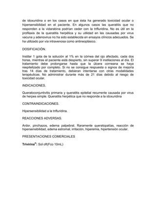 de idoxuridina o en los casos en que ésta ha generado toxicidad ocular o
hipersensibilidad en el paciente. En algunos casos las queratitis que no
responden a la vidarabina podrían ceder con la trifluridina. No es útil en la
profilaxis de la queratitis herpética y su utilidad en las causadas por virus
vacuna y adenovirus no ha sido establecida en ensayos clínicos adecuados. Se
ha utilizado por vía intravenosa como antineoplásico.
DOSIFICACIÓN.
Instilar 1 gota de la solución al 1% en la córnea del ojo afectado, cada dos
horas, mientras el paciente está despierto, sin superar 9 instilaciones al día. El
tratamiento debe prolongarse hasta que la úlcera corneana se haya
reepitelizado por completo. Si no se consigue respuesta o signos de mejoría
tras 14 días de tratamiento, debieran intentarse con otras modalidades
terapéuticas. No administrar durante más de 21 días debido al riesgo de
toxicidad ocular.
INDICACIONES.
Queratoconjuntivitis primaria y queratitis epitelial recurrente causada por virus
de herpes simple. Queratitis herpética que no responde a la idoxuridina
CONTRAINDICACIONES.
Hipersensibilidad a la trifluridina.
REACCIONES ADVERSAS.
Ardor, pinchazos, edema palpebral. Raramente queratopatías, reacción de
hipersensibilidad, edema estromal, irritación, hiperemia, hipertensión ocular.
PRESENTACIONES COMERCIALES
Trivirina®
: Sol oft(Fco 10mL)
 