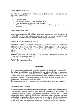 CONTRAINDICACIONES
La relación riesgo/beneficio deberá ser cuidadosamente evaluada en las
siguientes condiciones:
Deshidratación
Pacientes con alteración de la función renal;
Hipersensibilidad al aciclovir o ganciclovir;
Alteraciones neurológicas o reacciones neurológicas previas ante un
citotóxico
EFECTOS ADVERSOS
Los efectos adversos del aciclovir parenteral suelen ser poco frecuentes y
leves. El uso oral del aciclovir puede provocar con una incidencia más
frecuente: náuseas; vómitos; cefalea; diarrea; Dolor abdominal
PRESENTACIONES COMERCIALES
Helidox®
- Virex®
: Suspensión 100mg/5ml (Fco 100ml)-Suspensión Pediatrica
200mg/5ml (Fco 90ml) – Tab 200mg, 400mg y 800mg (Caja 35 tab)-Ungüento
tópico 5% (Tubo 15g y 30g)-Ampollas 20mg/ml (Amp 10 mL) – Spray 5% (Fco
60ml)
Vircidal®
Ungüento oft 3% (Tubo 15g) – Fco amp 250mg/10mL- Crema 5%
(tubo 15g)-Tab 200mg (Caja x 30)
Acivir®
Sol. Inyectable 250mg
CIDOFOVIR
El cidofovir es un análogo del nucleótido histidina (un nucleósido monofosfato).
Se utiliza para el tratamiento de la retinitis por citomegalovirus en pacientes
inmunodeprimidos. La actividad invitro contra CMV es 10 a 100 veces mayor
que la de las otras drogas actualmente disponibles para el tratamiento de esta
infección. Además, su efecto antiviral prolongado permite la administración
intravenosa intermitente (1dosis semanal).
Sin embargo su uso se ve limitado por el importante daño renal que produce.
MECANISMO DE ACCIÓN
El cidofovir es un nucleótido monofosfato análogo a la citosina que ha mostrado
una actividad potente tanto in vitro como in vivo frente a la mayoría de
herpesvirus, incluyendo CMV resistentes a ganciclovir y a foscarnet.El cidofovir
es transformado en cidofovir difosfato (su metabolito activo) mediante enzimas
de la célula hospedadora. En consecuencia, la conversión a la forma activa es
independiente de la infección viral, por lo que cidofovir puede permanecer
activo ante cepas de herpesvirus resistentes a diversos fármacos nucleósidos.
 