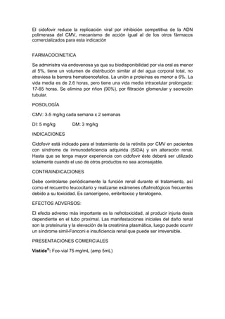 El cidofovir reduce la replicación viral por inhibición competitiva de la ADN
polimerasa del CMV, mecanismo de acción igual al de los otros fármacos
comercializados para esta indicación
FARMACOCINETICA
Se administra via endovenosa ya que su biodisponibilidad por vìa oral es menor
al 5%, tiene un volumen de distribución similar al del agua corporal total, no
atraviesa la barrera hematoencefalica. La unión a proteínas es menor a 6%. La
vida media es de 2.6 horas, pero tiene una vida media intracelular prolongada:
17-65 horas. Se elimina por riñon (90%), por filtración glomerular y secreción
tubular.
POSOLOGÍA
CMV: 3-5 mg/kg cada semana x 2 semanas
DI: 5 mg/kg DM: 3 mg/kg
INDICACIONES
Cidofovir está indicado para el tratamiento de la retinitis por CMV en pacientes
con síndrome de inmunodeficiencia adquirida (SIDA) y sin alteración renal.
Hasta que se tenga mayor experiencia con cidofovir éste deberá ser utilizado
solamente cuando el uso de otros productos no sea aconsejable.
CONTRAINDICACIONES
Debe controlarse periódicamente la función renal durante el tratamiento, así
como el recuentro leucocitario y realizarse exámenes oftalmológicos frecuentes
debido a su toxicidad. Es cancerígeno, embritoxico y teratogeno.
EFECTOS ADVERSOS:
El efecto adverso más importante es la nefrotoxicidad, al producir injuria dosis
dependiente en el tubo proximal. Las manifestaciones iniciales del daño renal
son la proteinuria y la elevación de la creatinina plasmática, luego puede ocurrir
un síndrome simil-Fanconi e insuficiencia renal que puede ser irreversible.
PRESENTACIONES COMERCIALES
Vistide®
: Fco-vial 75 mg/mL (amp 5mL)
 