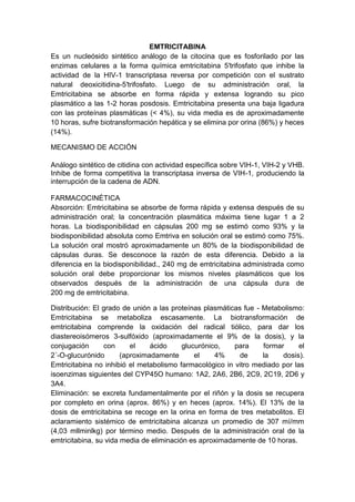 EMTRICITABINA
Es un nucleósido sintético análogo de la citocina que es fosforilado por las
enzimas celulares a la forma química emtricitabina 5′trifosfato que inhibe la
actividad de la HIV-1 transcriptasa reversa por competición con el sustrato
natural deoxicitidina-5′trifosfato. Luego de su administración oral, la
Emtricitabina se absorbe en forma rápida y extensa logrando su pico
plasmático a las 1-2 horas posdosis. Emtricitabina presenta una baja ligadura
con las proteínas plasmáticas (< 4%), su vida media es de aproximadamente
10 horas, sufre biotransformación hepática y se elimina por orina (86%) y heces
(14%).
MECANISMO DE ACCIÓN
Análogo sintético de citidina con actividad específica sobre VIH-1, VIH-2 y VHB.
Inhibe de forma competitiva la transcriptasa inversa de VIH-1, produciendo la
interrupción de la cadena de ADN.
FARMACOCINÉTICA
Absorción: Emtricitabina se absorbe de forma rápida y extensa después de su
administración oral; la concentración plasmática máxima tiene lugar 1 a 2
horas. La biodisponibilidad en cápsulas 200 mg se estimó como 93% y la
biodisponibilidad absoluta como Emtriva en solución oral se estimó como 75%.
La solución oral mostró aproximadamente un 80% de la biodisponibilidad de
cápsulas duras. Se desconoce la razón de esta diferencia. Debido a la
diferencia en la biodisponibilidad., 240 mg de emtricitabina administrada como
solución oral debe proporcionar los mismos niveles plasmáticos que los
observados después de la administración de una cápsula dura de
200 mg de emtricitabina.
Distribución: El grado de unión a las proteínas plasmáticas fue - Metabolismo:
Emtricitabina se metaboliza escasamente. La biotransformación de
emtricitabina comprende la oxidación del radical tiólico, para dar los
diastereoisómeros 3-sulfóxido (aproximadamente el 9% de la dosis), y la
conjugación con el ácido glucurónico, para formar el
2´-O-glucurónido (aproximadamente el 4% de la dosis).
Emtricitabina no inhibió el metabolismo farmacológico in vitro mediado por las
isoenzimas siguientes del CYP45O humano: 1A2, 2A6, 2B6, 2C9, 2C19, 2D6 y
3A4.
Eliminación: se excreta fundamentalmente por el riñón y la dosis se recupera
por completo en orina (aprox. 86%) y en heces (aprox. 14%). El 13% de la
dosis de emtricitabina se recoge en la orina en forma de tres metabolitos. El
aclaramiento sistémico de emtricitabina alcanza un promedio de 307 mí/mm
(4,03 mllminlkg) por término medio. Después de la administración oral de la
emtricitabina, su vida media de eliminación es aproximadamente de 10 horas.
 