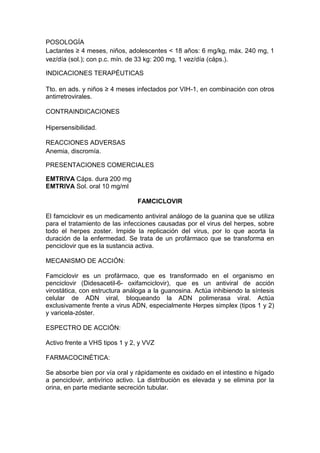 POSOLOGÍA
Lactantes ≥ 4 meses, niños, adolescentes < 18 años: 6 mg/kg, máx. 240 mg, 1
vez/día (sol.); con p.c. mín. de 33 kg: 200 mg, 1 vez/día (cáps.).
INDICACIONES TERAPÉUTICAS
Tto. en ads. y niños ≥ 4 meses infectados por VIH-1, en combinación con otros
antirretrovirales.
CONTRAINDICACIONES
Hipersensibilidad.
REACCIONES ADVERSAS
Anemia, discromía.
PRESENTACIONES COMERCIALES
EMTRIVA Cáps. dura 200 mg
EMTRIVA Sol. oral 10 mg/ml
FAMCICLOVIR
El famciclovir es un medicamento antiviral análogo de la guanina que se utiliza
para el tratamiento de las infecciones causadas por el virus del herpes, sobre
todo el herpes zoster. Impide la replicación del virus, por lo que acorta la
duración de la enfermedad. Se trata de un profármaco que se transforma en
penciclovir que es la sustancia activa.
MECANISMO DE ACCIÓN:
Famciclovir es un profármaco, que es transformado en el organismo en
penciclovir (Didesacetil-6- oxifamciclovir), que es un antiviral de acción
virostática, con estructura análoga a la guanosina. Actúa inhibiendo la síntesis
celular de ADN viral, bloqueando la ADN polimerasa viral. Actúa
exclusivamente frente a virus ADN, especialmente Herpes simplex (tipos 1 y 2)
y varicela-zóster.
ESPECTRO DE ACCIÓN:
Activo frente a VHS tipos 1 y 2, y VVZ
FARMACOCINÉTICA:
Se absorbe bien por vía oral y rápidamente es oxidado en el intestino e hígado
a penciclovir, antivírico activo. La distribución es elevada y se elimina por la
orina, en parte mediante secreción tubular.
 