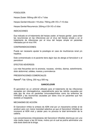 POSOLOGÍA
Herpes Zoster: 500mg c/8h VO x 7 días
Herpes Genital Infección >18 años: 750mg c/8h VO x 7-10 días
Herpes Genital Recurrencia: 250mg c/12h VO x 5 días
INDICACIONES
Esa indicado en el tratamiento del herpes zoster, el herpes genital , para evitar
las recurrencias en las infecciones por el virus del herpes simple y en el
tratamiento de infecciones por el virus del herpes simple en pacientes
infectados por el virus VIH.
CONTRAINDICACIONES:
Puede ser necesario ajustar la posología en caso de insuficiencia renal y/o
hepática.
Está contraindicado si el paciente tiene algún tipo de alergia al famciclovir o al
penciclovir
EFECTOS ADVERSOS:
Los más frecuentes son la anorexia, nauseas, vómitos, diarrea, estreñimiento,
dolor abdominal, cefalea, mareos y somnolencia
PRESENTACIONES COMERCIALES
Famvir®
: Tab 125mg, 250 mg y 500 mg.
GANCICLOVIR
El ganciclovir es un antiviral utilizado para el tratamiento de las infecciones
causadas por citomegalovirus, especialmente para las retinitis causadas por
este tipo de virus en pacientes inmunodeprimidos como los enfermos de
VIH/SIDA y las neumonías causadas por estos virus en pacientes que han
recibido un trasplante.
MECANISMO DE ACCIÓN:
El Ganciclovir inhibe la síntesis de ADN viral por un mecanismo similar al de
aciclovir pero con menor toxicidad selectiva ya que el Ganciclovir trifosfato se
incorpora al ADN viral y celular pero no provoca la total terminación de la
cadena.
Las concentraciones intracelulares del Ganciclovir trifosfato disminuye con una
vida media mayor a las 24 horas, motivo por el cual se podría administrar una
sola dosis diaria de la droga.
 