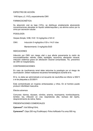 ESPECTRO DE ACCIÓN:
VHS tipos y 2, VVZ y especialmente CMV
FARMACOCINÉTICA:
Su absorción oral es baja (10%), se distribuye ampliamente alcanzando
concentraciones elevadas en liquido cefalorraquídeo y se elimina activo por la
orina por secreción tubular.
POSOLOGÍA
Herpes Simple, VHB, VVZ: 10 mg/kg/día c/12h IV
CMV: Inducción 5 mg/kg/día c/12h x 14-21 días
Mantenimiento: 5 mg/kg/día DUD
INDICACIONES
Infección por CMV con riesgo vital o que afecte gravemente la visión de
inmunodeficientes: retinitis, colitis, esofagitis, neumonía, afectación visceral,
infección sistémica grave sin afectación visceral comprobada. Tto. preventivo
de CMV en trasplantados.
CONTRAINDICACIONES:
En caso de insuficiencia renal debe reducirse la posología por el riesgo de
acumulación. Deben realizarse recuerdos hematológicos durante el tx.
El tx. no debe ser administrado si el recuento de neutrofilos es inferior a 500/ɥl
o el de plaquetas a 25.000/ɥl
Está contraindicado en mujeres embarazadas y niños. En el hombre puede
producir infertilidad masculina.
Efectos adversos
Comunes: diarrea, náuseas, vómitos, anemia, neutropenia, trombocitopenia,
temblor, tos, infección en vías respiratorias alta, rechazo del injerto,
desprendimiento de retina, fiebre.
PRESENTACIONES COMERCIALES
Cytovene®
: Vial 500mg/10mL
Cymevene®
: Cáps 250 mg (Fco84caps)- Polvo liofilizado Fco amp 500 mg
 