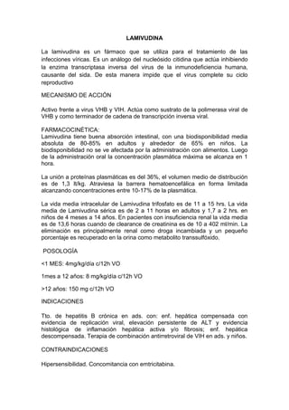 LAMIVUDINA
La lamivudina es un fármaco que se utiliza para el tratamiento de las
infecciones víricas. Es un análogo del nucleósido citidina que actúa inhibiendo
la enzima transcriptasa inversa del virus de la inmunodeficiencia humana,
causante del sida. De esta manera impide que el virus complete su ciclo
reproductivo
MECANISMO DE ACCIÓN
Activo frente a virus VHB y VIH. Actúa como sustrato de la polimerasa viral de
VHB y como terminador de cadena de transcripción inversa viral.
FARMACOCINÉTICA:
Lamivudina tiene buena absorción intestinal, con una biodisponibilidad media
absoluta de 80-85% en adultos y alrededor de 65% en niños. La
biodisponibilidad no se ve afectada por la administración con alimentos. Luego
de la administración oral la concentración plasmática máxima se alcanza en 1
hora.
La unión a proteínas plasmáticas es del 36%, el volumen medio de distribución
es de 1,3 lt/kg. Atraviesa la barrera hematoencefálica en forma limitada
alcanzando concentraciones entre 10-17% de la plasmática.
La vida media intracelular de Lamivudina trifosfato es de 11 a 15 hrs. La vida
media de Lamivudina sérica es de 2 a 11 horas en adultos y 1,7 a 2 hrs. en
niños de 4 meses a 14 años. En pacientes con insuficiencia renal la vida media
es de 13,6 horas cuando de clearance de creatinina es de 10 a 402 ml/min. La
eliminación es principalmente renal como droga incambiada y un pequeño
porcentaje es recuperado en la orina como metabolito transsulfóxido.
POSOLOGÍA
<1 MES: 4mg/kg/día c/12h VO
1mes a 12 años: 8 mg/kg/día c/12h VO
>12 años: 150 mg c/12h VO
INDICACIONES
Tto. de hepatitis B crónica en ads. con: enf. hepática compensada con
evidencia de replicación viral, elevación persistente de ALT y evidencia
histológica de inflamación hepática activa y/o fibrosis; enf. hepática
descompensada. Terapia de combinación antirretroviral de VIH en ads. y niños.
CONTRAINDICACIONES
Hipersensibilidad. Concomitancia con emtricitabina.
 