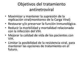 Objetivos del tratamiento
antiretroviral
• Maximizar y mantener la supresión de la
replicación viral(monitoreo de la Carga Viral)
• Restaurar y/o preservar la función inmunológica.
• Reducir la morbilidad y mortalidad relacionada
con la infección del VIH.
• Mejorar la calidad de vida de los pacientes con
VIH.
• Limitar la posibilidad de la resistencia viral, para
mantener las opciones de tratamiento en el
futuro.

 