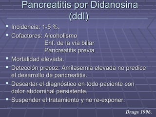 Pancreatitis por DidanosinaPancreatitis por Didanosina
(ddI)(ddI)
 Incidencia: 1-5 %.Incidencia: 1-5 %.
 Cofactores:Cofactores: AlcoholismoAlcoholismo
Enf. de la vía biliarEnf. de la vía biliar
Pancreatitis previaPancreatitis previa
 Mortalidad elevada.Mortalidad elevada.
 Detección precoz: Amilasemia elevada no prediceDetección precoz: Amilasemia elevada no predice
el desarrollo de pancreatitis.el desarrollo de pancreatitis.
 Descartar el diagnóstico en todo paciente conDescartar el diagnóstico en todo paciente con
dolor abdominal persistente.dolor abdominal persistente.
 Suspender el tratamiento y no re-exponer.Suspender el tratamiento y no re-exponer.
Drugs 1996.
 