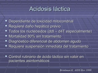 Acidosis lácticaAcidosis láctica
 Dependiente de toxicidad mitocondrialDependiente de toxicidad mitocondrial
 Requiere daño hepático previoRequiere daño hepático previo
 Todos los nucleósidos (ddI – d4T especialmente)Todos los nucleósidos (ddI – d4T especialmente)
 Mortalidad 80% sin tratamientoMortalidad 80% sin tratamiento
 Diagnóstico diferencial de abdomen agudoDiagnóstico diferencial de abdomen agudo
 Requiere suspensión inmediata del tratamientoRequiere suspensión inmediata del tratamiento
 Control rutinario de ácido láctico sin valor enControl rutinario de ácido láctico sin valor en
pacientes asintomáticospacientes asintomáticos
Brinkman K, AIDS Rev 1999
 