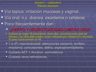  Vía tópica: irritación mucosas y vaginal.Vía tópica: irritación mucosas y vaginal.
 Vía oral: n,v, diarrea, exantema o cefaleas.Vía oral: n,v, diarrea, exantema o cefaleas.
 Poco frecuentemente dan :Poco frecuentemente dan :
 ¡¡NEFRO Y NEUROTOXICIDAD LIMITAN USO!!¡¡NEFRO Y NEUROTOXICIDAD LIMITAN USO!!
 Factores de riesgo: IR preexistente, dosis altas, concentraciones altas delFactores de riesgo: IR preexistente, dosis altas, concentraciones altas del
fármaco. Las cifras altas pueden causar nefropatía por cristales (5%) reversible.fármaco. Las cifras altas pueden causar nefropatía por cristales (5%) reversible.
El goteo rápido también es FR.El goteo rápido también es FR.
 1 a 4% neurotoxicidad: alteraciones sensorio, temblor,1 a 4% neurotoxicidad: alteraciones sensorio, temblor,
mioclonía, convulsiones, delirio, exptrapiramidalismo.mioclonía, convulsiones, delirio, exptrapiramidalismo.
 Cuidado AZT + Aciclovir, somnolenciaCuidado AZT + Aciclovir, somnolencia
 Cuidado otros nefrotóxicos.Cuidado otros nefrotóxicos.
Aciclovir – ValaciclovirAciclovir – Valaciclovir
Efectos adversosEfectos adversos
 