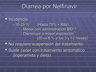 Diarrea por NelfinavirDiarrea por Nelfinavir
 IncidenciaIncidencia
- 10-25 %- 10-25 % (Hasta 75% + Rito)(Hasta 75% + Rito)
- Menor con administración BID ?- Menor con administración BID ?
- Disminuye a mayor exposición- Disminuye a mayor exposición
(20 vs 8 % a los 3 y 12 meses)(20 vs 8 % a los 3 y 12 meses)
 No requiere suspensión del tratamiento.No requiere suspensión del tratamiento.
 Suele ceder con tratamiento sintomáticoSuele ceder con tratamiento sintomático
(loperamida y dieta).(loperamida y dieta).
 
