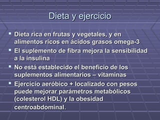 Dieta y ejercicioDieta y ejercicio
 Dieta rica en frutas y vegetales, y enDieta rica en frutas y vegetales, y en
alimentos ricos en ácidos grasos omega-3alimentos ricos en ácidos grasos omega-3
 El suplemento de fibra mejora la sensibilidadEl suplemento de fibra mejora la sensibilidad
a la insulinaa la insulina
 No está establecido el beneficio de losNo está establecido el beneficio de los
suplementos alimentarios – vitaminassuplementos alimentarios – vitaminas
 Ejercicio aeróbico + localizado con pesosEjercicio aeróbico + localizado con pesos
puede mejorar parámetros metabólicospuede mejorar parámetros metabólicos
(colesterol HDL) y la obesidad(colesterol HDL) y la obesidad
centroabdominalcentroabdominal..
 