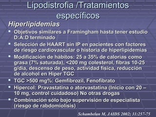 Lipodistrofia /TratamientosLipodistrofia /Tratamientos
específicosespecíficos
HiperlipidemiasHiperlipidemias
 Objetivos similares a Framingham hasta tener estudioObjetivos similares a Framingham hasta tener estudio
D:A:D terminadoD:A:D terminado
 Selección de HAART sin IP en pacientes con factoresSelección de HAART sin IP en pacientes con factores
de riesgo cardiovascular o historia de hiperlipidemiasde riesgo cardiovascular o historia de hiperlipidemias
 Modificación de hábitos: 25 a 35% de calorías comoModificación de hábitos: 25 a 35% de calorías como
grasa (7% saturada), <200 mg colesterol, fibras 10-25grasa (7% saturada), <200 mg colesterol, fibras 10-25
g/día, descenso de peso, actividad física, reduccióng/día, descenso de peso, actividad física, reducción
de alcohol en Hiper TGCde alcohol en Hiper TGC
 TGC >500 mg%: Gemfibrozil, FenofibratoTGC >500 mg%: Gemfibrozil, Fenofibrato
 Hipercol: Pravastatina o atorvastatina (Inicio con 20 –Hipercol: Pravastatina o atorvastatina (Inicio con 20 –
10 mg, control cuidadoso) No otras drogas10 mg, control cuidadoso) No otras drogas
 Combinación sólo bajo supervisión de especialistaCombinación sólo bajo supervisión de especialista
(riesgo de rabdomiolisis)(riesgo de rabdomiolisis)
Schambelan M, JAIDS 2002; 31:257-75
 