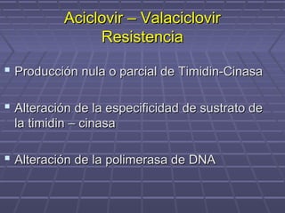 Aciclovir – ValaciclovirAciclovir – Valaciclovir
ResistenciaResistencia
 Producción nula o parcial de Timidin-CinasaProducción nula o parcial de Timidin-Cinasa
 Alteración de la especificidad de sustrato deAlteración de la especificidad de sustrato de
la timidin – cinasala timidin – cinasa
 Alteración de la polimerasa de DNAAlteración de la polimerasa de DNA
 