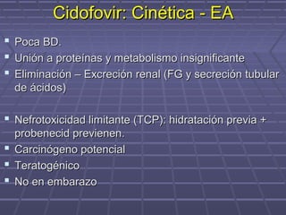 Cidofovir: Cinética - EACidofovir: Cinética - EA
 Poca BD.Poca BD.
 Unión a proteínas y metabolismo insignificanteUnión a proteínas y metabolismo insignificante
 Eliminación – Excreción renal (FG y secreción tubularEliminación – Excreción renal (FG y secreción tubular
de ácidos)de ácidos)
 Nefrotoxicidad limitante (TCP): hidratación previa +Nefrotoxicidad limitante (TCP): hidratación previa +
probenecid previenen.probenecid previenen.
 Carcinógeno potencialCarcinógeno potencial
 TeratogénicoTeratogénico
 No en embarazoNo en embarazo
 