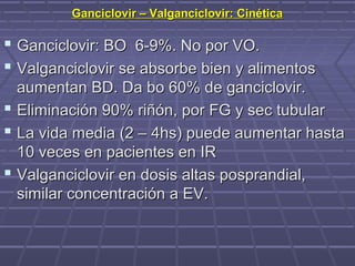 Ganciclovir – Valganciclovir: CinéticaGanciclovir – Valganciclovir: Cinética
 Ganciclovir: BO 6-9%. No por VO.Ganciclovir: BO 6-9%. No por VO.
 Valganciclovir se absorbe bien y alimentosValganciclovir se absorbe bien y alimentos
aumentan BD. Da bo 60% de ganciclovir.aumentan BD. Da bo 60% de ganciclovir.
 Eliminación 90% riñón, por FG y sec tubularEliminación 90% riñón, por FG y sec tubular
 La vida media (2 – 4hs) puede aumentar hastaLa vida media (2 – 4hs) puede aumentar hasta
10 veces en pacientes en IR10 veces en pacientes en IR
 Valganciclovir en dosis altas posprandial,Valganciclovir en dosis altas posprandial,
similar concentración a EV.similar concentración a EV.
 