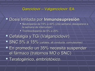 Ganciclovir – Valganciclovir: EAGanciclovir – Valganciclovir: EA
 Dosis limitada porDosis limitada por InmunosupresiónInmunosupresión
 Neutropenia de 15% a 40% (2da semana, desaparece aNeutropenia de 15% a 40% (2da semana, desaparece a
la semana de interrumpir)la semana de interrumpir)
 Trombocitopenia de 5% a 20%Trombocitopenia de 5% a 20%
 Cefalalgia y TGi (Valganciclovir)Cefalalgia y TGi (Valganciclovir)
 SNC 5% a 15%SNC 5% a 15% (cefalea, alt conducta, convulsiones)(cefalea, alt conducta, convulsiones)
 En promedio un 35% necesita suspenderEn promedio un 35% necesita suspender
el fármaco (tratornos MO o SNC)el fármaco (tratornos MO o SNC)
 Teratogénico, embriotóxico.Teratogénico, embriotóxico.
 
