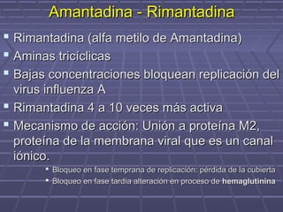 Amantadina - RimantadinaAmantadina - Rimantadina
 Rimantadina (alfa metilo de Amantadina)Rimantadina (alfa metilo de Amantadina)
 Aminas tricíclicasAminas tricíclicas
 Bajas concentraciones bloquean replicación delBajas concentraciones bloquean replicación del
virus influenza Avirus influenza A
 Rimantadina 4 a 10 veces más activaRimantadina 4 a 10 veces más activa
 Mecanismo de acción: Unión a proteína M2,Mecanismo de acción: Unión a proteína M2,
proteína de la membrana viral que es un canalproteína de la membrana viral que es un canal
iónico.iónico.
 Bloqueo en fase temprana de replicación: pérdida de la cubiertaBloqueo en fase temprana de replicación: pérdida de la cubierta
 Bloqueo en fase tardía alteración en proceso deBloqueo en fase tardía alteración en proceso de hemaglutininahemaglutinina
 