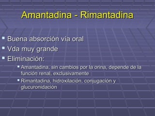  Buena absorción vía oralBuena absorción vía oral
 Vda muy grandeVda muy grande
 Eliminación:Eliminación:
 Amantadina, sin cambios por la orina, depende de laAmantadina, sin cambios por la orina, depende de la
función renal, exclusivamentefunción renal, exclusivamente
 Rimantadina, hidroxilación, conjugación yRimantadina, hidroxilación, conjugación y
glucuronidaciónglucuronidación
Amantadina - RimantadinaAmantadina - Rimantadina
 