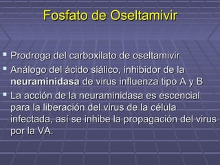 Fosfato de OseltamivirFosfato de Oseltamivir
 Prodroga del carboxilato de oseltamivirProdroga del carboxilato de oseltamivir
 Análogo del ácido siálico, inhibidor de laAnálogo del ácido siálico, inhibidor de la
neuraminidasaneuraminidasa de virus influenza tipo A y Bde virus influenza tipo A y B
 La acción de la neuraminidasa es escencialLa acción de la neuraminidasa es escencial
para la liberación del virus de la célulapara la liberación del virus de la célula
infectada, así se inhibe la propagación del virusinfectada, así se inhibe la propagación del virus
por la VA.por la VA.
 