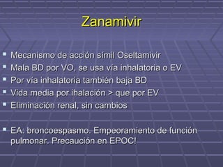 ZanamivirZanamivir
 Mecanismo de acción símil OseltamivirMecanismo de acción símil Oseltamivir
 Mala BD por VO, se usa vía inhalatoria o EVMala BD por VO, se usa vía inhalatoria o EV
 Por vía inhalatoria también baja BDPor vía inhalatoria también baja BD
 Vida media por ihalación > que por EVVida media por ihalación > que por EV
 Eliminación renal, sin cambiosEliminación renal, sin cambios
 EA: broncoespasmo. Empeoramiento de funciónEA: broncoespasmo. Empeoramiento de función
pulmonar. Precaución en EPOC!pulmonar. Precaución en EPOC!
 
