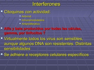 InterferonesInterferones
 Citoquinas con actividad:Citoquinas con actividad:
 AntiviralAntiviral
 InmunomoduladoraInmunomoduladora
 AntiproliferativaAntiproliferativa
 Alfa y beta producidos por todas las células,Alfa y beta producidos por todas las células,
gamma, por linfocitos Tgamma, por linfocitos T
 Virtualmente todos los virus son sensibles,Virtualmente todos los virus son sensibles,
aunque algunos DNA son resistentes. Distintasaunque algunos DNA son resistentes. Distintas
sensibilidadessensibilidades
 Se adhiere a receptores celulares específicosSe adhiere a receptores celulares específicos
 