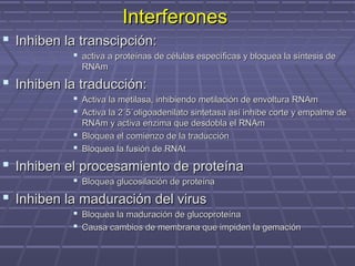  Inhiben la transcipción:Inhiben la transcipción:
 activa a proteínas de células específicas y bloquea la síntesis deactiva a proteínas de células específicas y bloquea la síntesis de
RNAmRNAm
 Inhiben la traducción:Inhiben la traducción:
 Activa la metilasa, inhibiendo metilación de envoltura RNAmActiva la metilasa, inhibiendo metilación de envoltura RNAm
 Activa la 2´5´oligoadenilato sintetasa así inhibe corte y empalme deActiva la 2´5´oligoadenilato sintetasa así inhibe corte y empalme de
RNAm y activa enzima que desdobla el RNAmRNAm y activa enzima que desdobla el RNAm
 Bloquea el comienzo de la traducciónBloquea el comienzo de la traducción
 Bloquea la fusión de RNAtBloquea la fusión de RNAt
 Inhiben el procesamiento de proteínaInhiben el procesamiento de proteína
 Bloquea glucosilación de proteínaBloquea glucosilación de proteína
 Inhiben la maduración del virusInhiben la maduración del virus
 Bloquea la maduración de glucoproteínaBloquea la maduración de glucoproteína
 Causa cambios de membrana que impiden la gemaciónCausa cambios de membrana que impiden la gemación
InterferonesInterferones
 