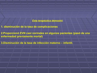 .
Esta terapéutica demostró:
1. disminución de la tasa de complicaciones
2.Proporcionó EVN casi normales en algunos pacientes (pasó de una
enfermedad previamente mortal)
3.Disminución de la tasa de infección materno – infantil.
 