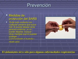 PrevenciónPrevención
 Medidas deMedidas de
protección del SARSprotección del SARS
 ““Evite todo contacto conEvite todo contacto con
cualquier persona que luzcacualquier persona que luzca
mal. Si puede aléjese de lamal. Si puede aléjese de la
persona enferma...si nopersona enferma...si no
puede alejarse, busquepuede alejarse, busque
otras medidas que lo puedanotras medidas que lo puedan
proteger...”proteger...”
(Commonwealth of Australia –(Commonwealth of Australia –
Health alert)Health alert)
El aislamiento sirve sólo para algunas enfermedades respiratoriasEl aislamiento sirve sólo para algunas enfermedades respiratorias
 