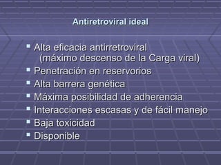 Antiretroviral idealAntiretroviral ideal
 Alta eficacia antirretroviralAlta eficacia antirretroviral
(máximo descenso de la Carga viral)(máximo descenso de la Carga viral)
 Penetración en reservoriosPenetración en reservorios
 Alta barrera genéticaAlta barrera genética
 Máxima posibilidad de adherenciaMáxima posibilidad de adherencia
 Interacciones escasas y de fácil manejoInteracciones escasas y de fácil manejo
 Baja toxicidadBaja toxicidad
 DisponibleDisponible
 