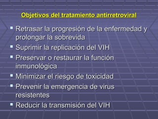 Objetivos del tratamiento antirretroviralObjetivos del tratamiento antirretroviral
 Retrasar la progresión de la enfermedad yRetrasar la progresión de la enfermedad y
prolongar la sobrevidaprolongar la sobrevida
 Suprimir la replicación del VIHSuprimir la replicación del VIH
 Preservar o restaurar la funciónPreservar o restaurar la función
inmunológicainmunológica
 Minimizar el riesgo de toxicidadMinimizar el riesgo de toxicidad
 Prevenir la emergencia de virusPrevenir la emergencia de virus
resistentesresistentes
 Reducir la transmisión del VIHReducir la transmisión del VIH
 