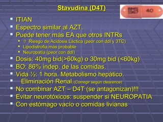 Stavudina (D4T)Stavudina (D4T)
 ITIANITIAN
 Espectro similar al AZT.Espectro similar al AZT.
 Puede tener más EA que otros INTRsPuede tener más EA que otros INTRs
  Riesgo de Acidosis Láctica (peor con ddI y 3TC)Riesgo de Acidosis Láctica (peor con ddI y 3TC)
 Lipodistrofia más probableLipodistrofia más probable
 Neuropatía (peor con ddI)Neuropatía (peor con ddI)
 Dosis: 40mg bid(>60kg) o 30mg bid (<60kg)Dosis: 40mg bid(>60kg) o 30mg bid (<60kg)
 BO: 86% indep. de las comidas.BO: 86% indep. de las comidas.
 Vida ½: 1 hora. Metabolismo hepático.Vida ½: 1 hora. Metabolismo hepático.
 Eliminación Renal.Eliminación Renal.(Corregir según clearence)(Corregir según clearence)
 No combinar AZT – D4T (se antagonizan)!!!No combinar AZT – D4T (se antagonizan)!!!
 Evitar neurotóxicos: suspender si NEUROPATIAEvitar neurotóxicos: suspender si NEUROPATIA
 Con estómago vacío o comidas livianasCon estómago vacío o comidas livianas
 
