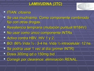 LAMIVUDINA (3TC)LAMIVUDINA (3TC)
 ITIAN: citosinaITIAN: citosina
 Se usa muchísimo. Como componente combinadoSe usa muchísimo. Como componente combinado
fijo con otras drogas.fijo con otras drogas.
 Resistencia temprana (mutación puntual M184V)Resistencia temprana (mutación puntual M184V)
 No usar como único componente INTRsNo usar como único componente INTRs
 Activo contra HBV, HIV 1 y 2.Activo contra HBV, HIV 1 y 2.
 BO: 86% Vida ½ : 3-4 hs. Vida ½ intracelular: 12 hs.BO: 86% Vida ½ : 3-4 hs. Vida ½ intracelular: 12 hs.
 Se podría usar 1 vez al día (primer INTR)Se podría usar 1 vez al día (primer INTR)
 Dosis 300mg qd o 150mg bidDosis 300mg qd o 150mg bid
 Corregir por clearence: eliminación RENAL.Corregir por clearence: eliminación RENAL.
 
