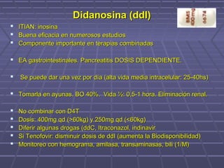 Didanosina (ddI)Didanosina (ddI)
 ITIAN: inosinaITIAN: inosina
 Buena eficacia en numerosos estudiosBuena eficacia en numerosos estudios
 Componente importante en terapias combinadasComponente importante en terapias combinadas
 EA gastrointestinales. Pancreatitis DOSIS DEPENDIENTE.EA gastrointestinales. Pancreatitis DOSIS DEPENDIENTE.
 Se puede dar una vez por día (alta vida media intracelular: 25-40hs)Se puede dar una vez por día (alta vida media intracelular: 25-40hs)
 Tomarla en ayunas. BO 40%. Vida ½: 0,5-1 hora. Eliminación renal.Tomarla en ayunas. BO 40%. Vida ½: 0,5-1 hora. Eliminación renal.
 No combinar con D4TNo combinar con D4T
 Dosis: 400mg qd (>60kg) y 250mg qd (<60kg)Dosis: 400mg qd (>60kg) y 250mg qd (<60kg)
 Diferir algunas drogas (ddC, Itraconazol, indinavirDiferir algunas drogas (ddC, Itraconazol, indinavir
 Si Tenofovir: disminuir dosis de ddI (aumenta la Biodisponibilidad)Si Tenofovir: disminuir dosis de ddI (aumenta la Biodisponibilidad)
 Monitoreo con hemograma, amilasa, transaminasas, bili (1/M)Monitoreo con hemograma, amilasa, transaminasas, bili (1/M)
 