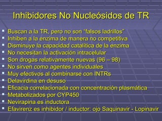 Inhibidores No Nucleósidos de TRInhibidores No Nucleósidos de TR
 Buscan a la TR, pero no son “falsos ladrillos”Buscan a la TR, pero no son “falsos ladrillos”
 Inhiben a la enzima de manera no competitivaInhiben a la enzima de manera no competitiva
 Disminuye la capacidad catalítica de la enzimaDisminuye la capacidad catalítica de la enzima
 No necesitan la activación intracelularNo necesitan la activación intracelular
 Son drogas relativamente nuevas (96 – 98)Son drogas relativamente nuevas (96 – 98)
 No sirven como agentes individualesNo sirven como agentes individuales
 Muy efectivos al combinarse con INTRsMuy efectivos al combinarse con INTRs
 Delavirdina en desusoDelavirdina en desuso
 Eficacia correlacionada con concentración plasmáticaEficacia correlacionada con concentración plasmática
 Metabolizados por CYP450Metabolizados por CYP450
 Nevirapina es inductoraNevirapina es inductora
 Efavirenz es inhibidor / inductor: ojo Saquinavir - LopinavirEfavirenz es inhibidor / inductor: ojo Saquinavir - Lopinavir
 