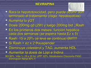 NEVIRAPINANEVIRAPINA
 Rara la hepatotoxicidad, pero puede ocurrir aúnRara la hepatotoxicidad, pero puede ocurrir aún
terminado el tratamiento (risgo: hepatopatías)terminado el tratamiento (risgo: hepatopatías)
 Aumenta laAumenta la γγGTGT
 Dosis 200mg qd (2W) y luego 200mg bidDosis 200mg qd (2W) y luego 200mg bid ↓Rash↓Rash
 En los primeros dos meses: función hepáticaEn los primeros dos meses: función hepática
cada dos semanas (se espera hasta Ez x 5)cada dos semanas (se espera hasta Ez x 5)
 Rash: 15 a 20% (si leve se continúa) 6M!!!!!Rash: 15 a 20% (si leve se continúa) 6M!!!!!
 Si Rash + ez x 2Si Rash + ez x 2suspendersuspender
 Disminuye colesterol y TAG, aumenta HDLDisminuye colesterol y TAG, aumenta HDL
 Aumentar la dosis de Lopi e IndinaAumentar la dosis de Lopi e Indina
BO 90%. Vida ½: 25 a 30 hs. UPP: 62%. Metabolismo Citocromo P450.BO 90%. Vida ½: 25 a 30 hs. UPP: 62%. Metabolismo Citocromo P450.
Eliminación Renal 80% !!Eliminación Renal 80% !!
 