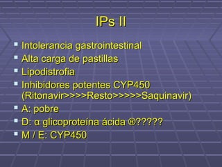 IPs IIIPs II
 Intolerancia gastrointestinalIntolerancia gastrointestinal
 Alta carga de pastillasAlta carga de pastillas
 LipodistrofiaLipodistrofia
 Inhibidores potentes CYP450Inhibidores potentes CYP450
(Ritonavir>>>>Resto>>>>>Saquinavir)(Ritonavir>>>>Resto>>>>>Saquinavir)
 A: pobreA: pobre
 D:D: αα glicoproteína ácida ®?????glicoproteína ácida ®?????
 M / E: CYP450M / E: CYP450
 