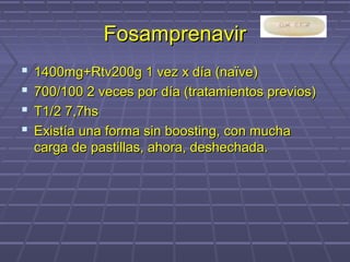 FosamprenavirFosamprenavir
 1400mg+Rtv200g 1 vez x día (naïve)1400mg+Rtv200g 1 vez x día (naïve)
 700/100 2 veces por día (tratamientos previos)700/100 2 veces por día (tratamientos previos)
 T1/2 7,7hsT1/2 7,7hs
 Existía una forma sin boosting, con muchaExistía una forma sin boosting, con mucha
carga de pastillas, ahora, deshechada.carga de pastillas, ahora, deshechada.
 