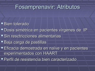 Fosamprenavir: AtributosFosamprenavir: Atributos
 Bien toleradoBien tolerado
 Dosis simétrica en pacientes vírgenes de IPDosis simétrica en pacientes vírgenes de IP
 Sin resctricciones alimentariasSin resctricciones alimentarias
 Baja carga de pastillasBaja carga de pastillas
 Eficacia demostrada en naïve y en pacientesEficacia demostrada en naïve y en pacientes
experimentados con HAARTexperimentados con HAART
 Perfil de resistencia bien caracterizadoPerfil de resistencia bien caracterizado
 
