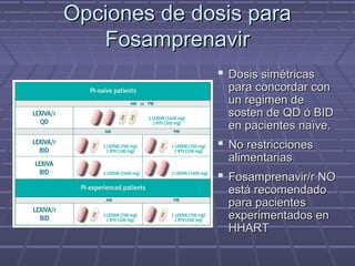 Opciones de dosis paraOpciones de dosis para
FosamprenavirFosamprenavir
 Dosis simétricasDosis simétricas
para concordar conpara concordar con
un regimen deun regimen de
sosten de QD ó BIDsosten de QD ó BID
en pacientes naïve.en pacientes naïve.
 No restriccionesNo restricciones
alimentariasalimentarias
 Fosamprenavir/r NOFosamprenavir/r NO
está recomendadoestá recomendado
para pacientespara pacientes
experimentados enexperimentados en
HHARTHHART
 