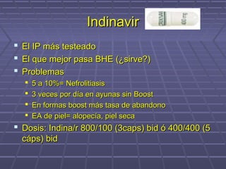 IndinavirIndinavir
 El IP más testeadoEl IP más testeado
 El que mejor pasa BHE (¿sirve?)El que mejor pasa BHE (¿sirve?)
 ProblemasProblemas
 5 a 10%= Nefrolitiasis5 a 10%= Nefrolitiasis
 3 veces por día en ayunas sin Boost3 veces por día en ayunas sin Boost
 En formas boost más tasa de abandonoEn formas boost más tasa de abandono
 EA de piel= alopecía, piel secaEA de piel= alopecía, piel seca
 Dosis: Indina/r 800/100 (3caps) bid ó 400/400 (5Dosis: Indina/r 800/100 (3caps) bid ó 400/400 (5
cáps) bidcáps) bid
 
