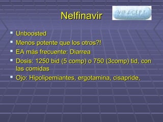 NelfinavirNelfinavir
 UnboostedUnboosted
 Menos potente que los otros?!Menos potente que los otros?!
 EA más frecuente: DiarreaEA más frecuente: Diarrea
 Dosis: 1250 bid (5 comp) o 750 (3comp) tid, conDosis: 1250 bid (5 comp) o 750 (3comp) tid, con
las comidaslas comidas
 Ojo: Hipolipemiantes, ergotamina, cisapride,Ojo: Hipolipemiantes, ergotamina, cisapride,
 