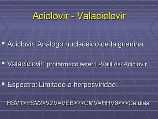 Aciclovir - ValaciclovirAciclovir - Valaciclovir
 Aciclovir: Análogo nucleósido de la guaninaAciclovir: Análogo nucleósido de la guanina
 Valaciclovir:Valaciclovir: profármaco éster L-Valil del Aciclovir .profármaco éster L-Valil del Aciclovir .
 Espectro: Limitado a herpesviridae:Espectro: Limitado a herpesviridae:
HSV1>HSV2>VZV=VEB>>>CMV=HHV6>>>CelulasHSV1>HSV2>VZV=VEB>>>CMV=HHV6>>>Celulas
 