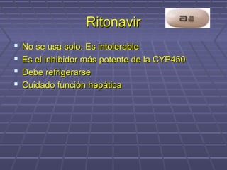 RitonavirRitonavir
 No se usa solo. Es intolerableNo se usa solo. Es intolerable
 Es el inhibidor más potente de la CYP450Es el inhibidor más potente de la CYP450
 Debe refrigerarseDebe refrigerarse
 Cuidado función hepáticaCuidado función hepática
 