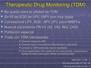 Therapeutic Drug Monitoring (TDM)Therapeutic Drug Monitoring (TDM)
 No queda clara la utilidad de TDMNo queda clara la utilidad de TDM
 Sin R las IC50 de LPV, fAPV son muy bajasSin R las IC50 de LPV, fAPV son muy bajas
 Correlaciona LPV, SQV, APV (IP), poco NNRTIsCorrelaciona LPV, SQV, APV (IP), poco NNRTIs
 Nuevos parámetros PK/Vir (IQ, VIQ, NIQ, GIQ)Nuevos parámetros PK/Vir (IQ, VIQ, NIQ, GIQ)
 Población especialPoblación especial
 Trials con TDM interesantesTrials con TDM interesantes
 Conocer rangos de ARVConocer rangos de ARV
 Conocer datos Concentración-Rta (eficacia y toxicidad)Conocer datos Concentración-Rta (eficacia y toxicidad)
 Conocer si TDM realmente mejora resultadosConocer si TDM realmente mejora resultados
 Otros ingredientes (PK, validación de instrumentos, interpretación,Otros ingredientes (PK, validación de instrumentos, interpretación,
ajustes de dosis para lograr ciertas concentraciones)ajustes de dosis para lograr ciertas concentraciones)
AIDS 2003; 17: 262 – 4
Ther Drug Monit 2005; 27: 186 – 92
Ther Drug Monit 2006; 28: 332 - 8
 