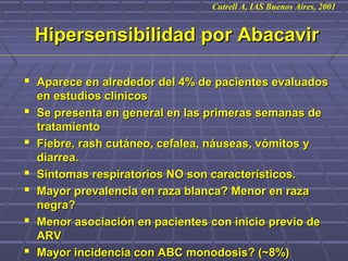 Hipersensibilidad por AbacavirHipersensibilidad por Abacavir
 Aparece en alrededor del 4% de pacientes evaluadosAparece en alrededor del 4% de pacientes evaluados
en estudios clínicosen estudios clínicos
 Se presenta en general en las primeras semanas deSe presenta en general en las primeras semanas de
tratamientotratamiento
 Fiebre, rash cutáneo, cefalea, náuseas, vómitos yFiebre, rash cutáneo, cefalea, náuseas, vómitos y
diarrea.diarrea.
 Síntomas respiratorios NO son característicos.Síntomas respiratorios NO son característicos.
 Mayor prevalencia en raza blanca? Menor en razaMayor prevalencia en raza blanca? Menor en raza
negra?negra?
 Menor asociación en pacientes con inicio previo deMenor asociación en pacientes con inicio previo de
ARVARV
 Mayor incidencia con ABC monodosis? (~8%)Mayor incidencia con ABC monodosis? (~8%)
Cutrell A, IAS Buenos Aires, 2001
 