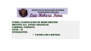 CURSO: CLASIFICACION DE MEDICAMENTOS
DOCENTE: Q.F. JAYER CABANILLAS
CARRERA: FARMACIA
CICLO : IV
INTEGRANTES:
 Tacora chua Rocilda
 
